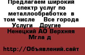 Предлагаем широкий спектр услуг по металлообработке, в том числе: - Все города Услуги » Другие   . Ненецкий АО,Верхняя Мгла д.